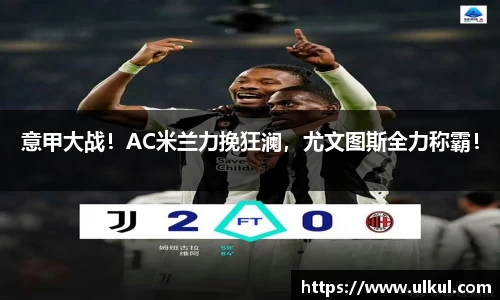 意甲大战！AC米兰力挽狂澜，尤文图斯全力称霸！