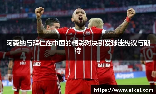 阿森纳与拜仁在中国的精彩对决引发球迷热议与期待